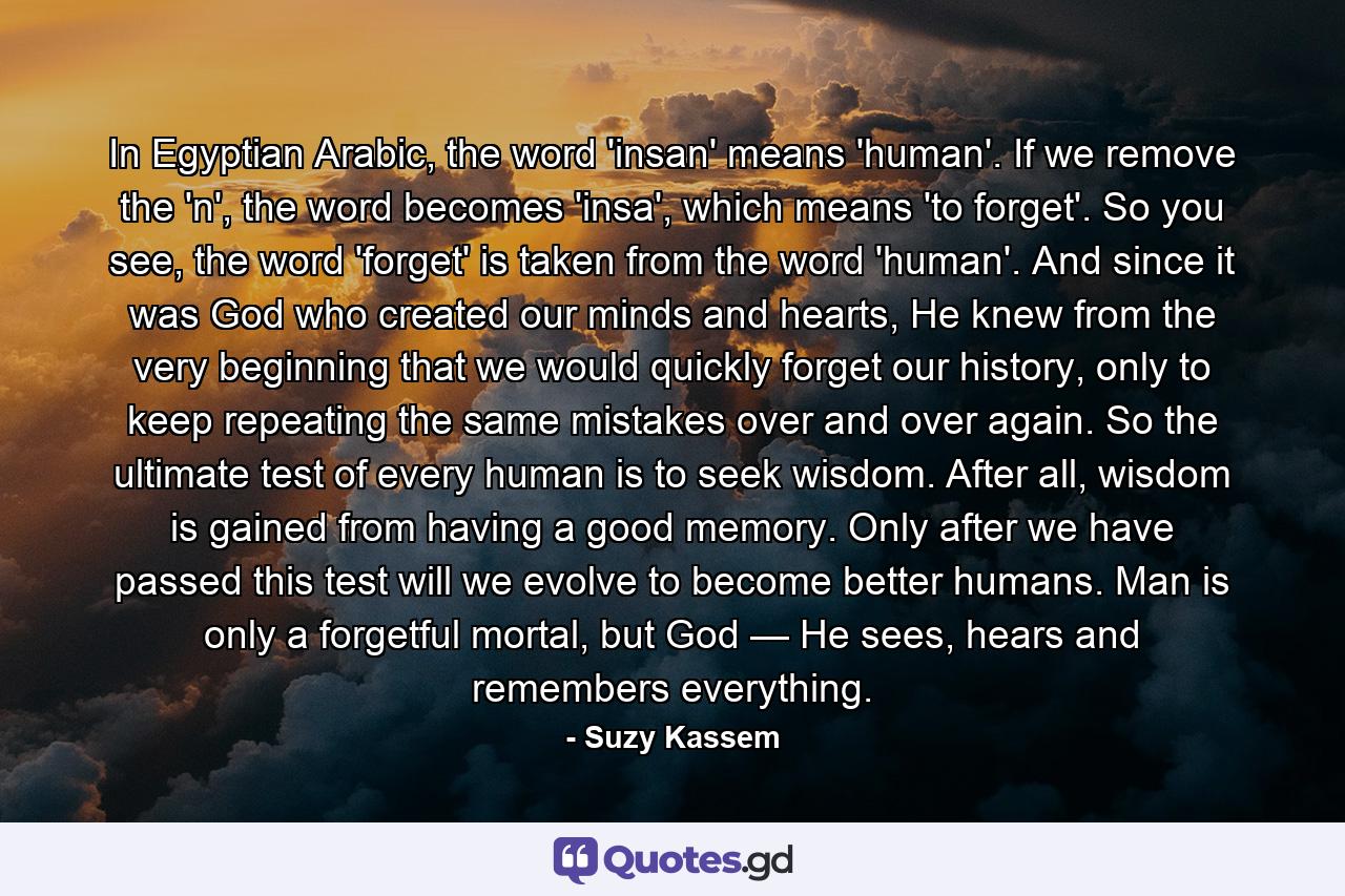 In Egyptian Arabic, the word 'insan' means 'human'. If we remove the 'n', the word becomes 'insa', which means 'to forget'. So you see, the word 'forget' is taken from the word 'human'. And since it was God who created our minds and hearts, He knew from the very beginning that we would quickly forget our history, only to keep repeating the same mistakes over and over again. So the ultimate test of every human is to seek wisdom. After all, wisdom is gained from having a good memory. Only after we have passed this test will we evolve to become better humans. Man is only a forgetful mortal, but God — He sees, hears and remembers everything. - Quote by Suzy Kassem