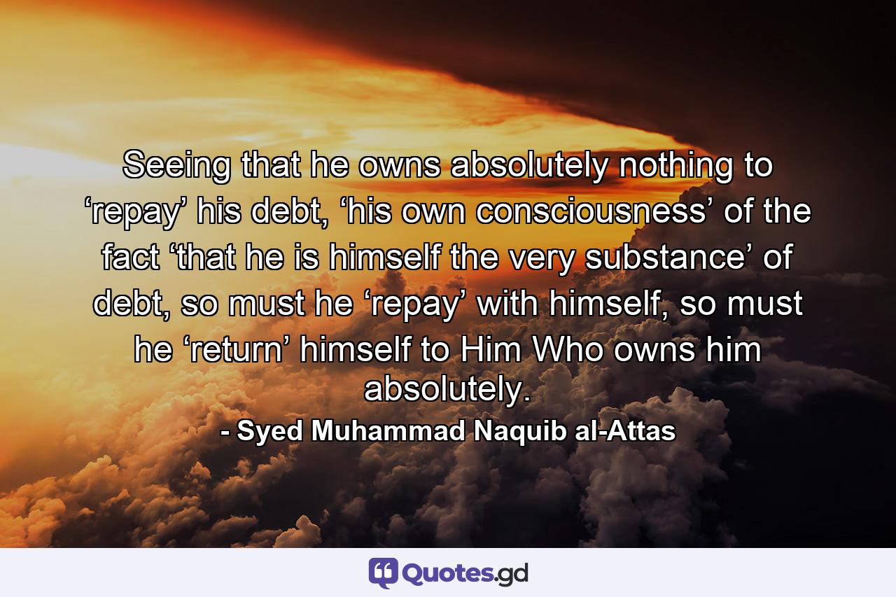 Seeing that he owns absolutely nothing to ‘repay’ his debt, ‘his own consciousness’ of the fact ‘that he is himself the very substance’ of debt, so must he ‘repay’ with himself, so must he ‘return’ himself to Him Who owns him absolutely. - Quote by Syed Muhammad Naquib al-Attas