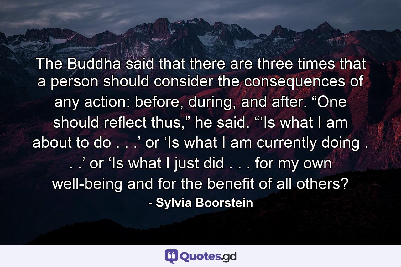 The Buddha said that there are three times that a person should consider the consequences of any action: before, during, and after. “One should reflect thus,” he said. “‘Is what I am about to do . . .’ or ‘Is what I am currently doing . . .’ or ‘Is what I just did . . . for my own well-being and for the benefit of all others? - Quote by Sylvia Boorstein