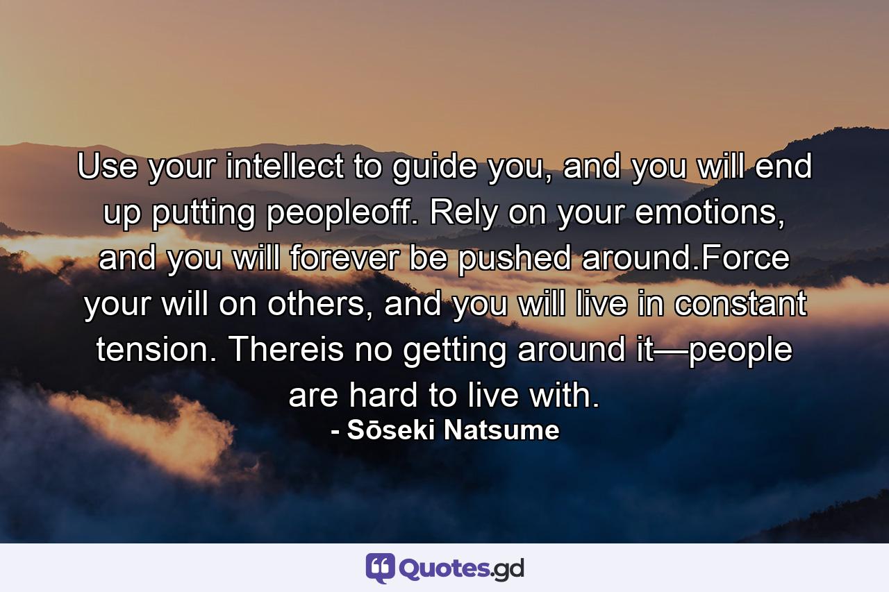 Use your intellect to guide you, and you will end up putting peopleoff. Rely on your emotions, and you will forever be pushed around.Force your will on others, and you will live in constant tension. Thereis no getting around it—people are hard to live with. - Quote by Sōseki Natsume