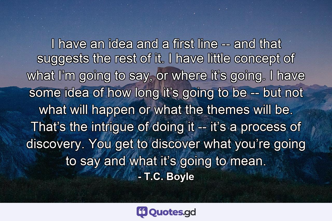 I have an idea and a first line -- and that suggests the rest of it. I have little concept of what I’m going to say, or where it’s going. I have some idea of how long it’s going to be -- but not what will happen or what the themes will be. That’s the intrigue of doing it -- it’s a process of discovery. You get to discover what you’re going to say and what it’s going to mean. - Quote by T.C. Boyle