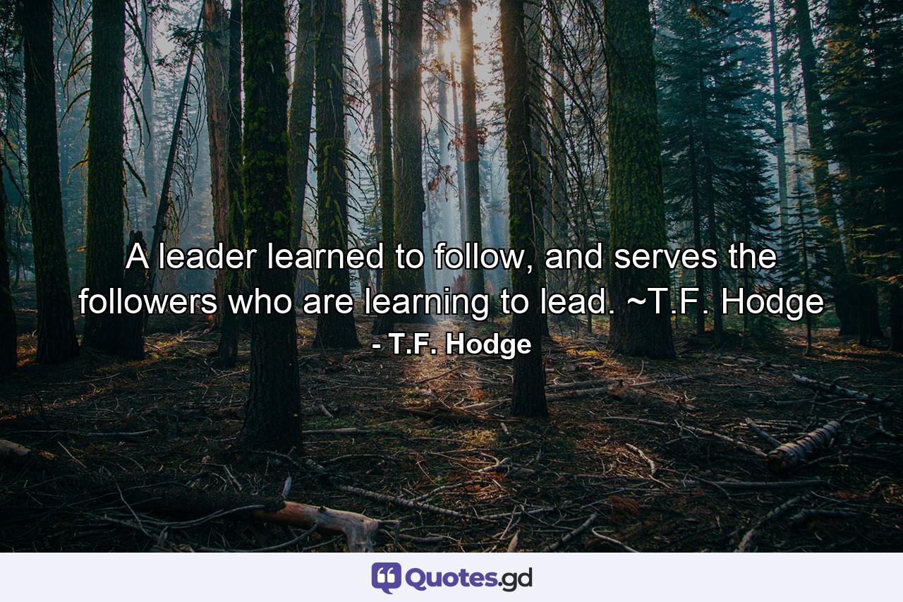 A leader learned to follow, and serves the followers who are learning to lead. ~T.F. Hodge - Quote by T.F. Hodge