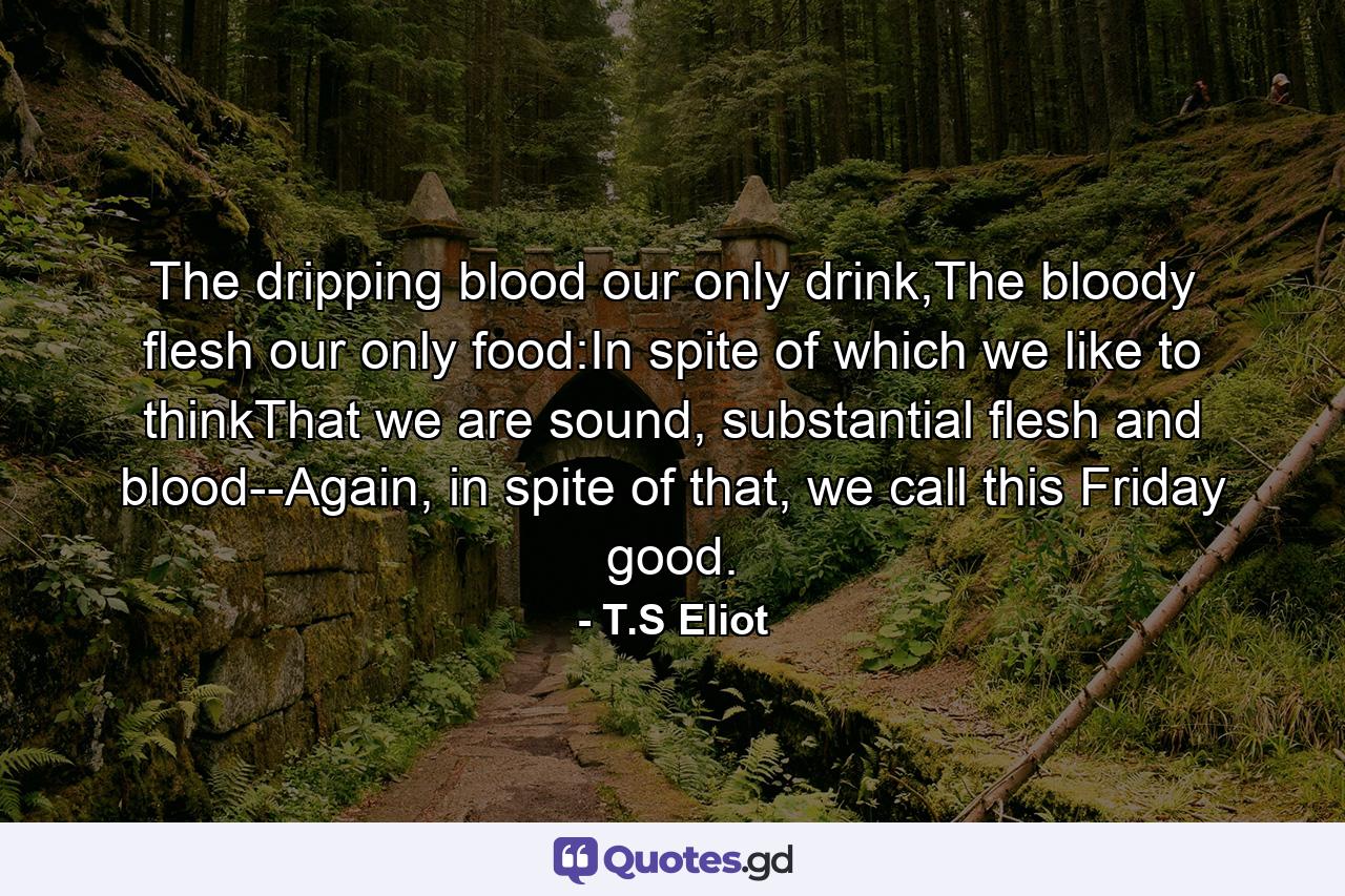 The dripping blood our only drink,The bloody flesh our only food:In spite of which we like to thinkThat we are sound, substantial flesh and blood--Again, in spite of that, we call this Friday good. - Quote by T.S Eliot