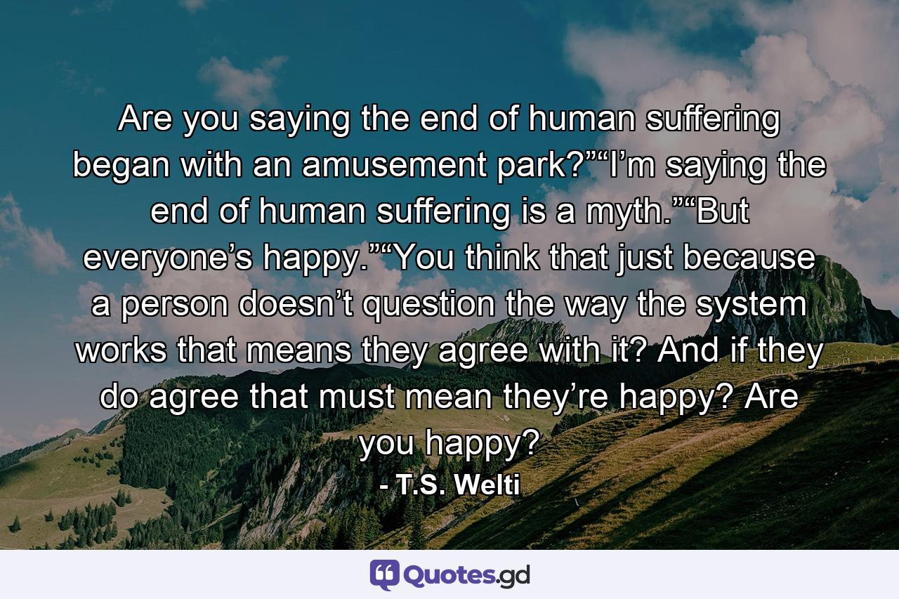 Are you saying the end of human suffering began with an amusement park?”“I’m saying the end of human suffering is a myth.”“But everyone’s happy.”“You think that just because a person doesn’t question the way the system works that means they agree with it? And if they do agree that must mean they’re happy? Are you happy? - Quote by T.S. Welti