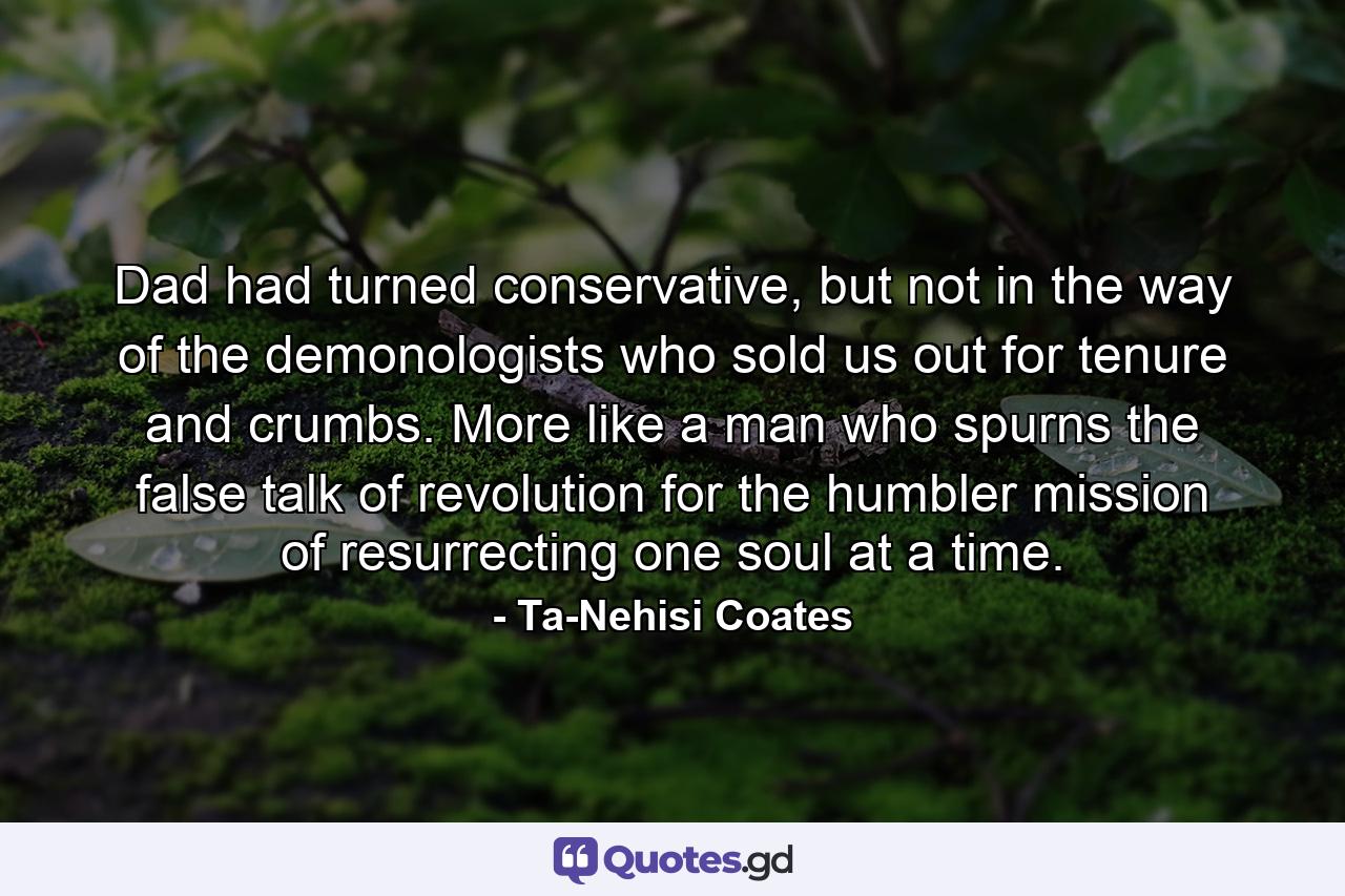 Dad had turned conservative, but not in the way of the demonologists who sold us out for tenure and crumbs. More like a man who spurns the false talk of revolution for the humbler mission of resurrecting one soul at a time. - Quote by Ta-Nehisi Coates