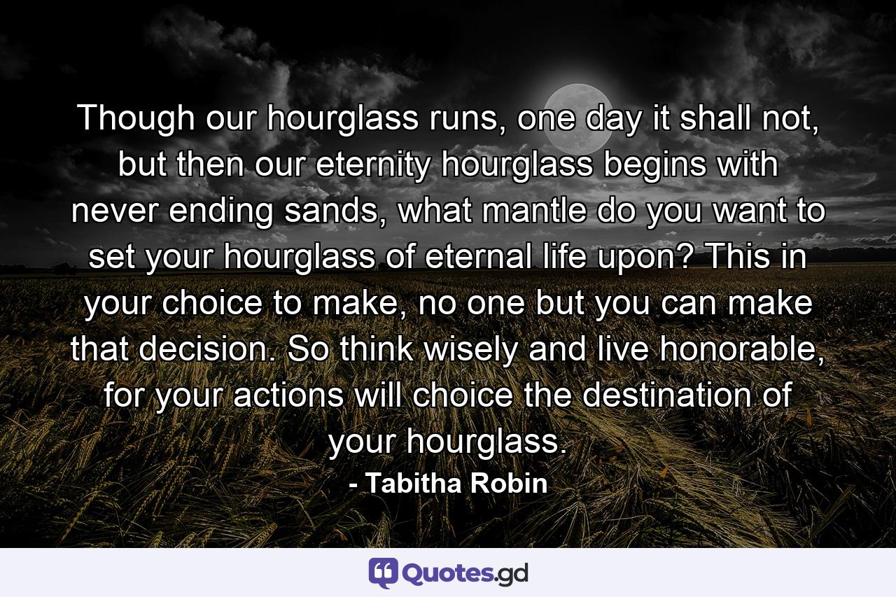 Though our hourglass runs, one day it shall not, but then our eternity hourglass begins with never ending sands, what mantle do you want to set your hourglass of eternal life upon? This in your choice to make, no one but you can make that decision. So think wisely and live honorable, for your actions will choice the destination of your hourglass. - Quote by Tabitha Robin
