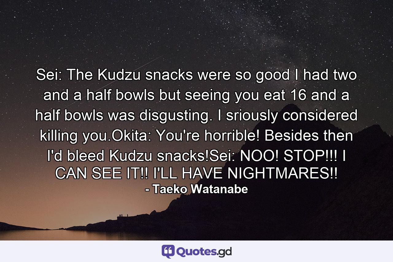 Sei: The Kudzu snacks were so good I had two and a half bowls but seeing you eat 16 and a half bowls was disgusting. I sriously considered killing you.Okita: You're horrible! Besides then I'd bleed Kudzu snacks!Sei: NOO! STOP!!! I CAN SEE IT!! I'LL HAVE NIGHTMARES!! - Quote by Taeko Watanabe