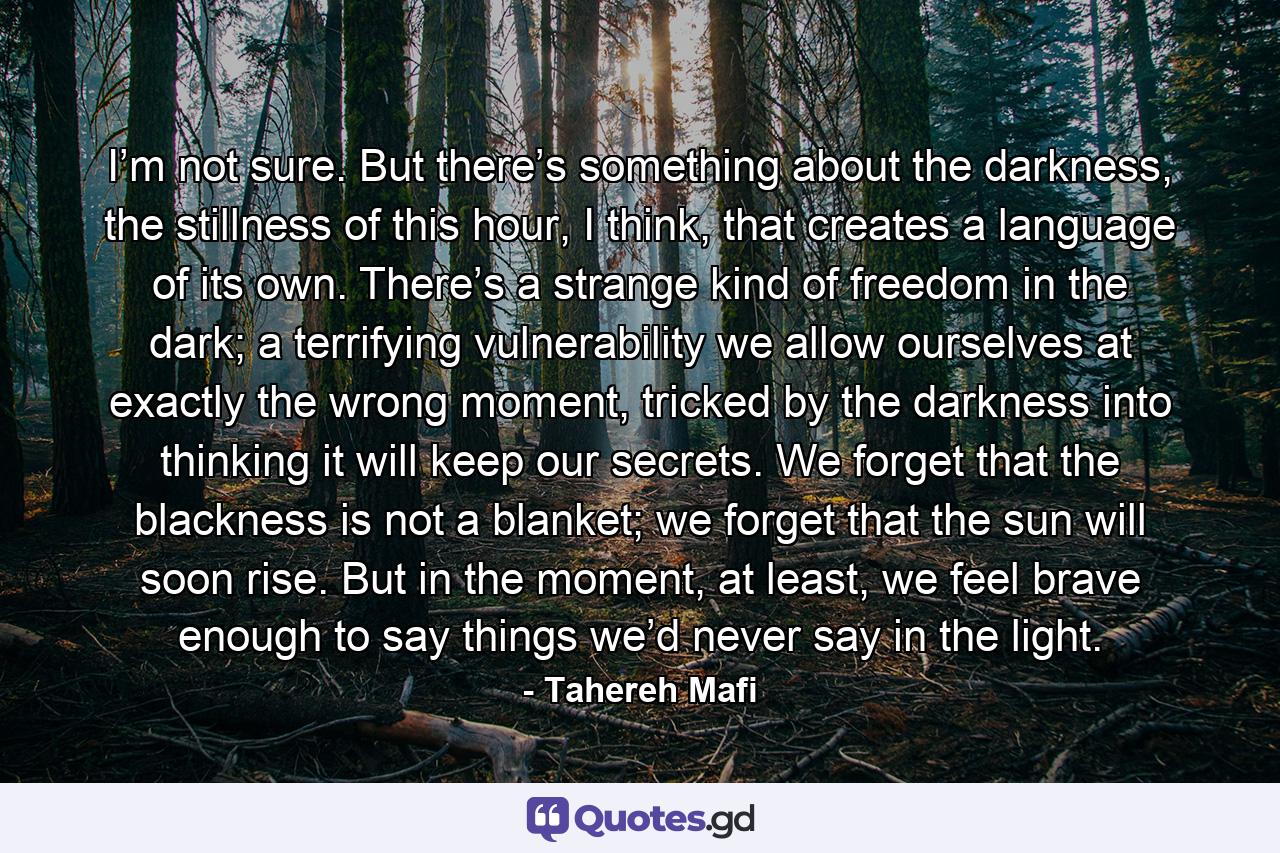 I’m not sure. But there’s something about the darkness, the stillness of this hour, I think, that creates a language of its own. There’s a strange kind of freedom in the dark; a terrifying vulnerability we allow ourselves at exactly the wrong moment, tricked by the darkness into thinking it will keep our secrets. We forget that the blackness is not a blanket; we forget that the sun will soon rise. But in the moment, at least, we feel brave enough to say things we’d never say in the light. - Quote by Tahereh Mafi