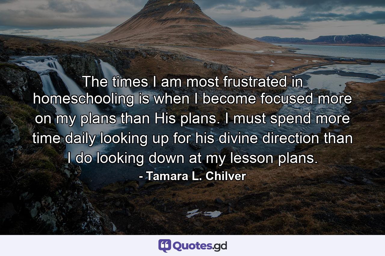 The times I am most frustrated in homeschooling is when I become focused more on my plans than His plans. I must spend more time daily looking up for his divine direction than I do looking down at my lesson plans. - Quote by Tamara L. Chilver