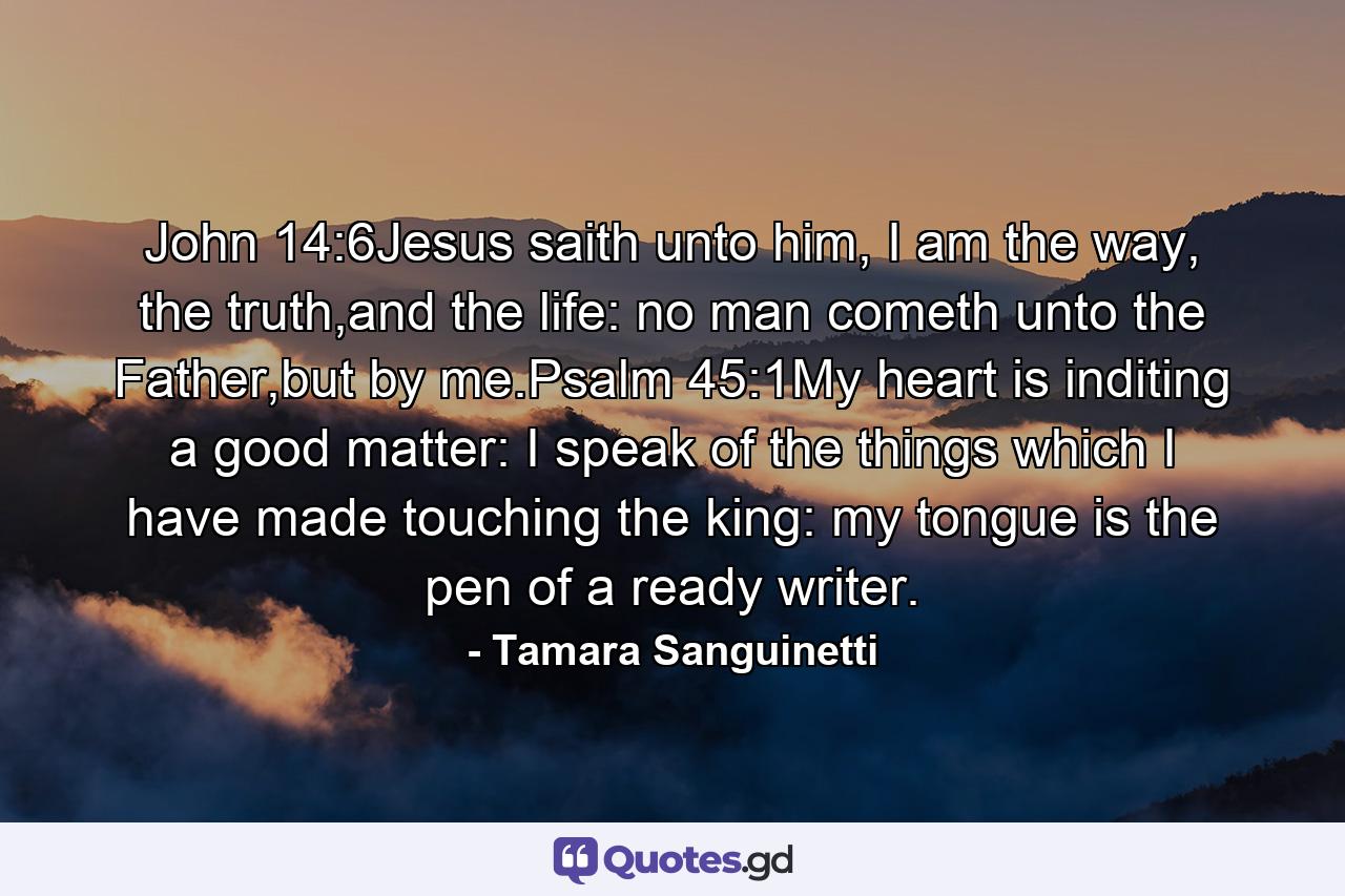 John 14:6Jesus saith unto him, I am the way, the truth,and the life: no man cometh unto the Father,but by me.Psalm 45:1My heart is inditing a good matter: I speak of the things which I have made touching the king: my tongue is the pen of a ready writer. - Quote by Tamara Sanguinetti