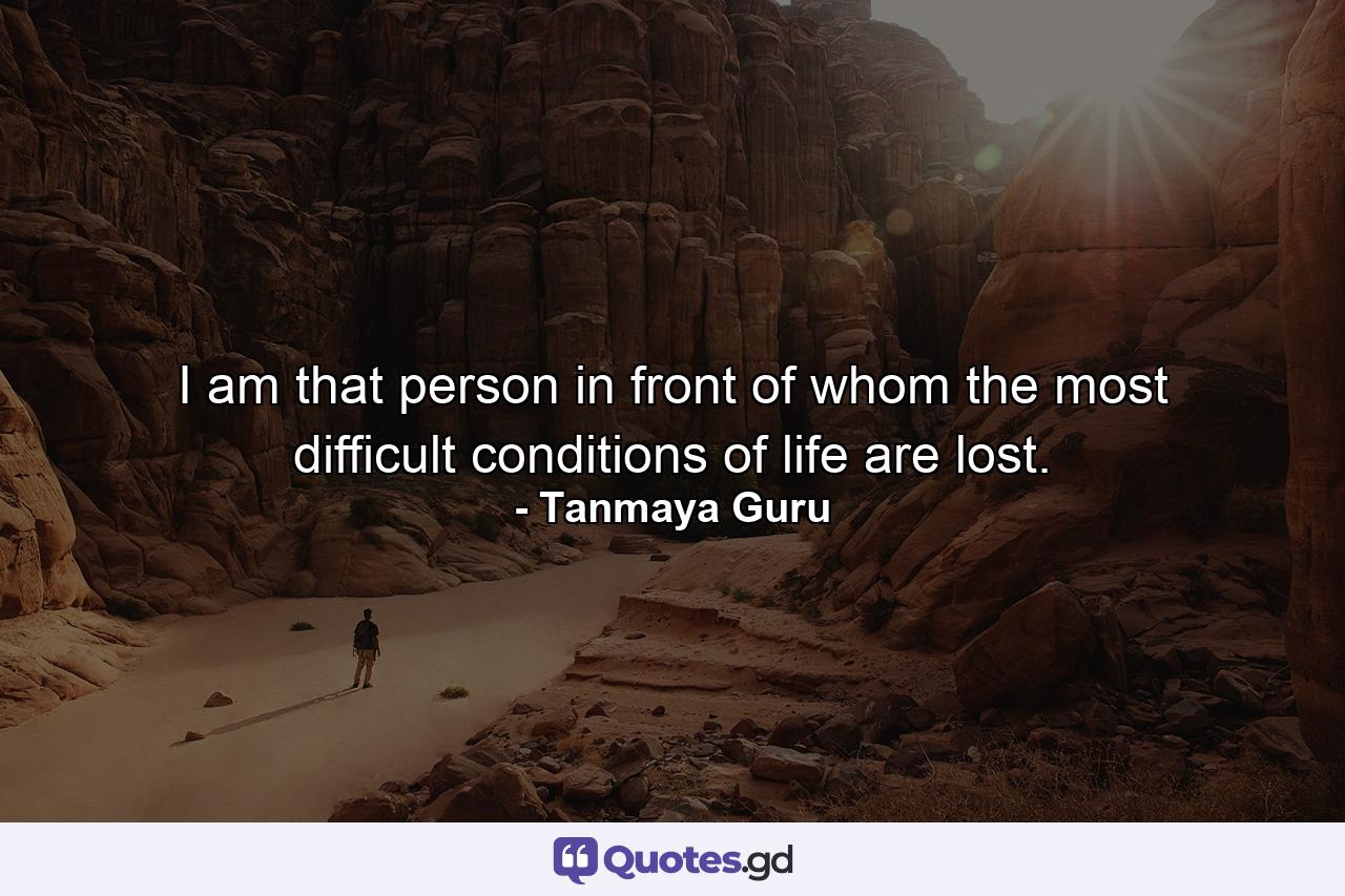 I am that person in front of whom the most difficult conditions of life are lost. - Quote by Tanmaya Guru