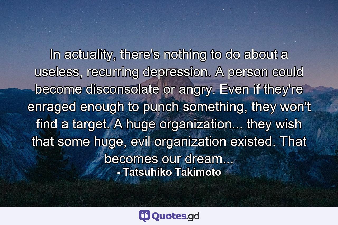 In actuality, there's nothing to do about a useless, recurring depression. A person could become disconsolate or angry. Even if they're enraged enough to punch something, they won't find a target. A huge organization... they wish that some huge, evil organization existed. That becomes our dream... - Quote by Tatsuhiko Takimoto