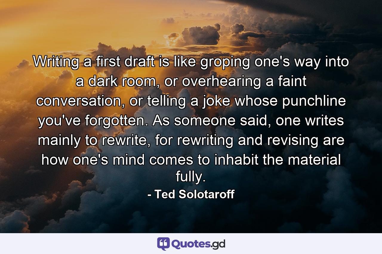 Writing a first draft is like groping one's way into a dark room, or overhearing a faint conversation, or telling a joke whose punchline you've forgotten. As someone said, one writes mainly to rewrite, for rewriting and revising are how one's mind comes to inhabit the material fully. - Quote by Ted Solotaroff