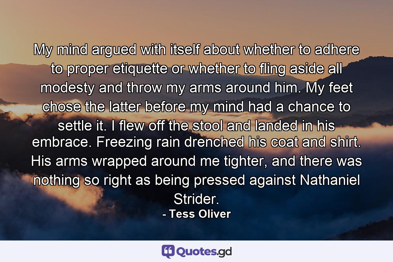 My mind argued with itself about whether to adhere to proper etiquette or whether to fling aside all modesty and throw my arms around him. My feet chose the latter before my mind had a chance to settle it. I flew off the stool and landed in his embrace. Freezing rain drenched his coat and shirt. His arms wrapped around me tighter, and there was nothing so right as being pressed against Nathaniel Strider. - Quote by Tess Oliver