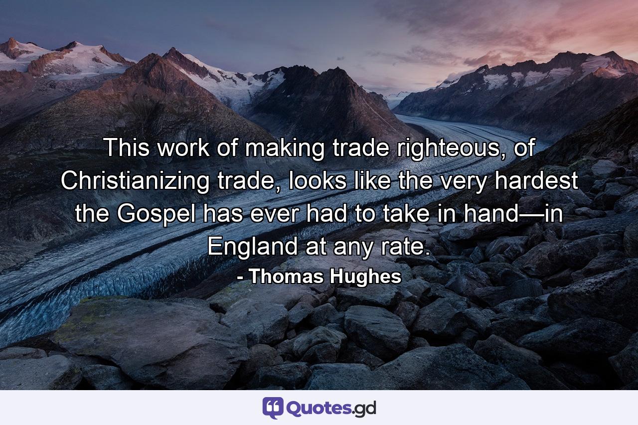 This work of making trade righteous, of Christianizing trade, looks like the very hardest the Gospel has ever had to take in hand—in England at any rate. - Quote by Thomas Hughes