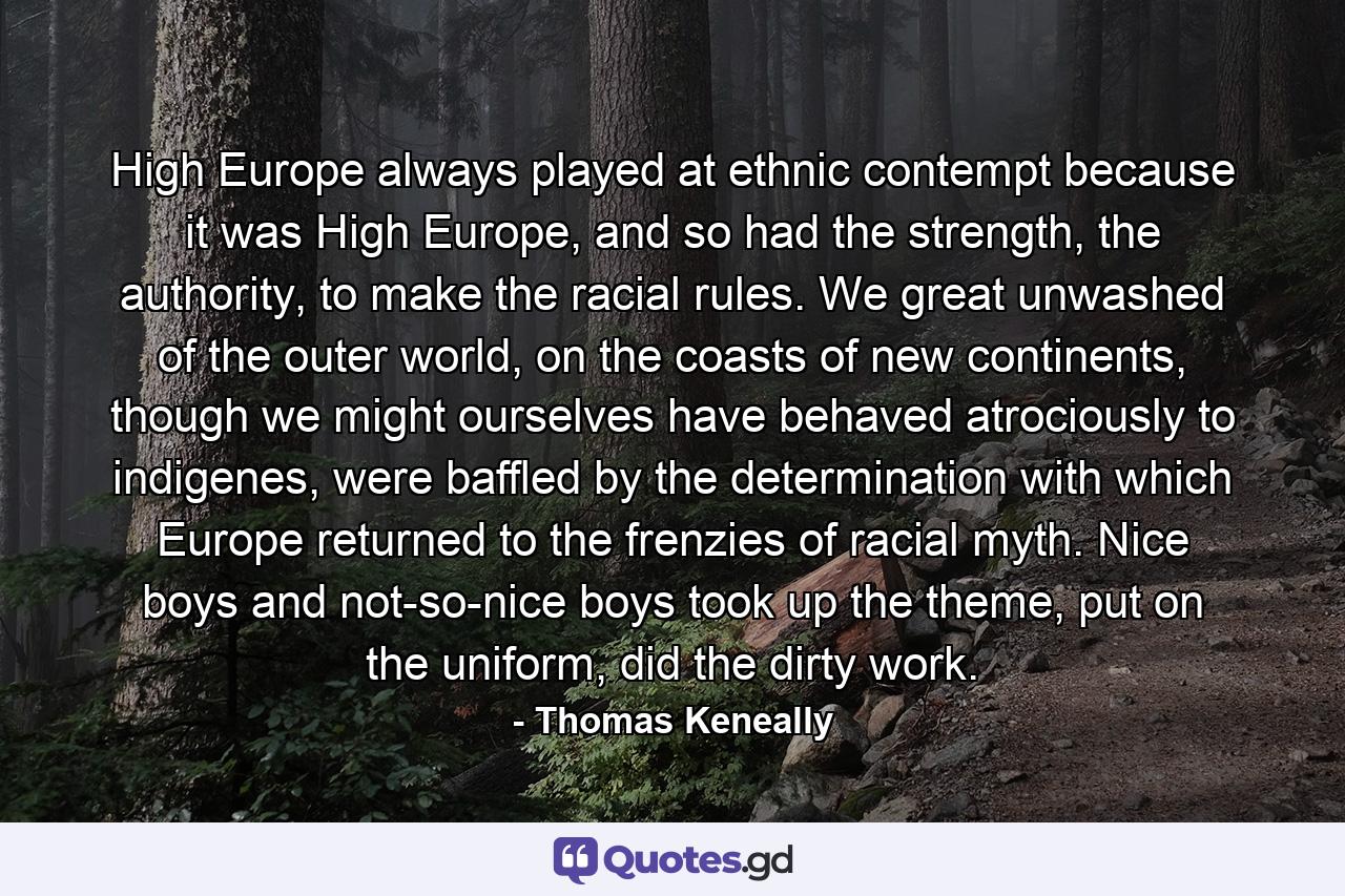 High Europe always played at ethnic contempt because it was High Europe, and so had the strength, the authority, to make the racial rules. We great unwashed of the outer world, on the coasts of new continents, though we might ourselves have behaved atrociously to indigenes, were baffled by the determination with which Europe returned to the frenzies of racial myth. Nice boys and not-so-nice boys took up the theme, put on the uniform, did the dirty work. - Quote by Thomas Keneally