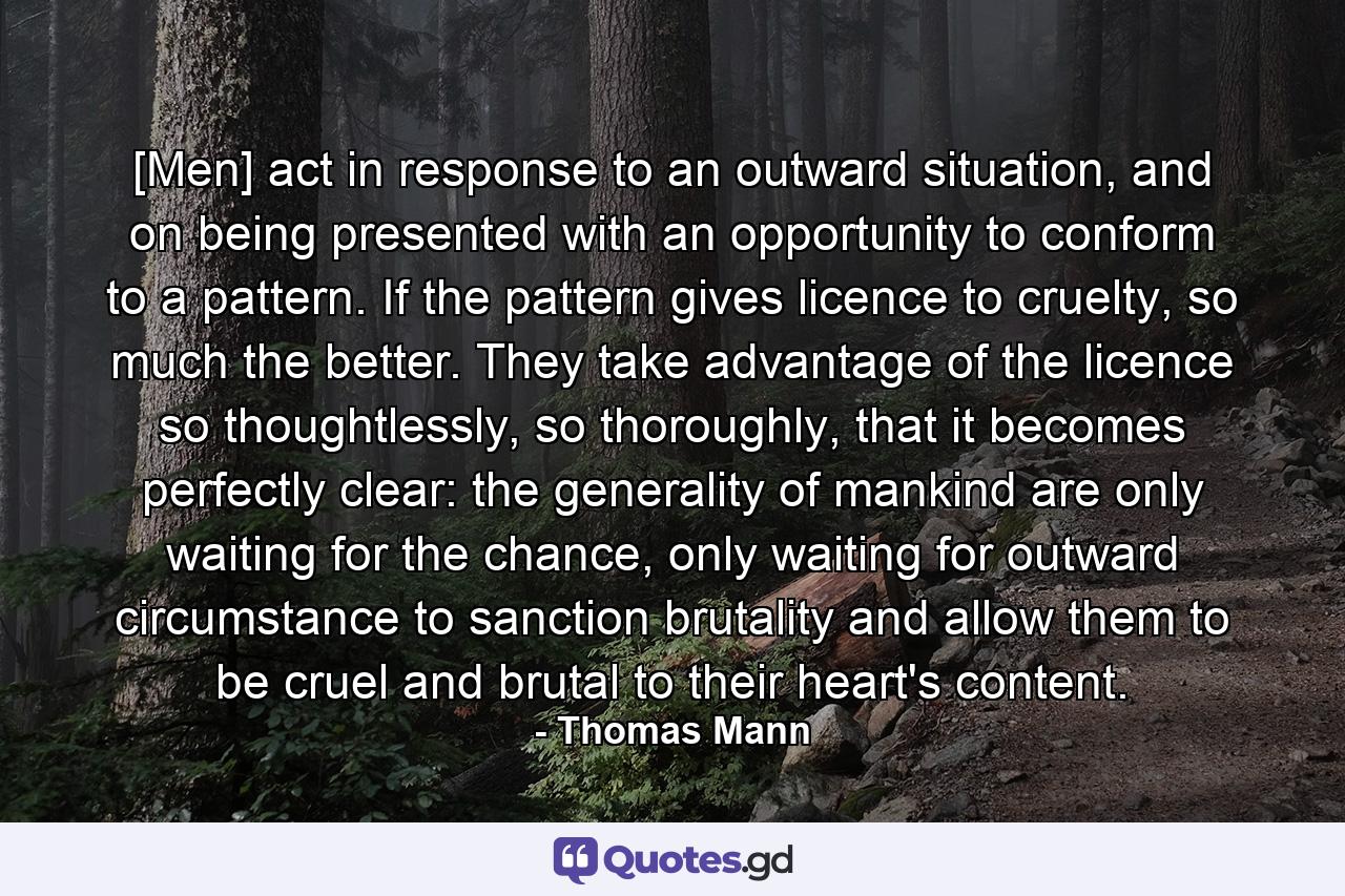 [Men] act in response to an outward situation, and on being presented with an opportunity to conform to a pattern. If the pattern gives licence to cruelty, so much the better. They take advantage of the licence so thoughtlessly, so thoroughly, that it becomes perfectly clear: the generality of mankind are only waiting for the chance, only waiting for outward circumstance to sanction brutality and allow them to be cruel and brutal to their heart's content. - Quote by Thomas Mann