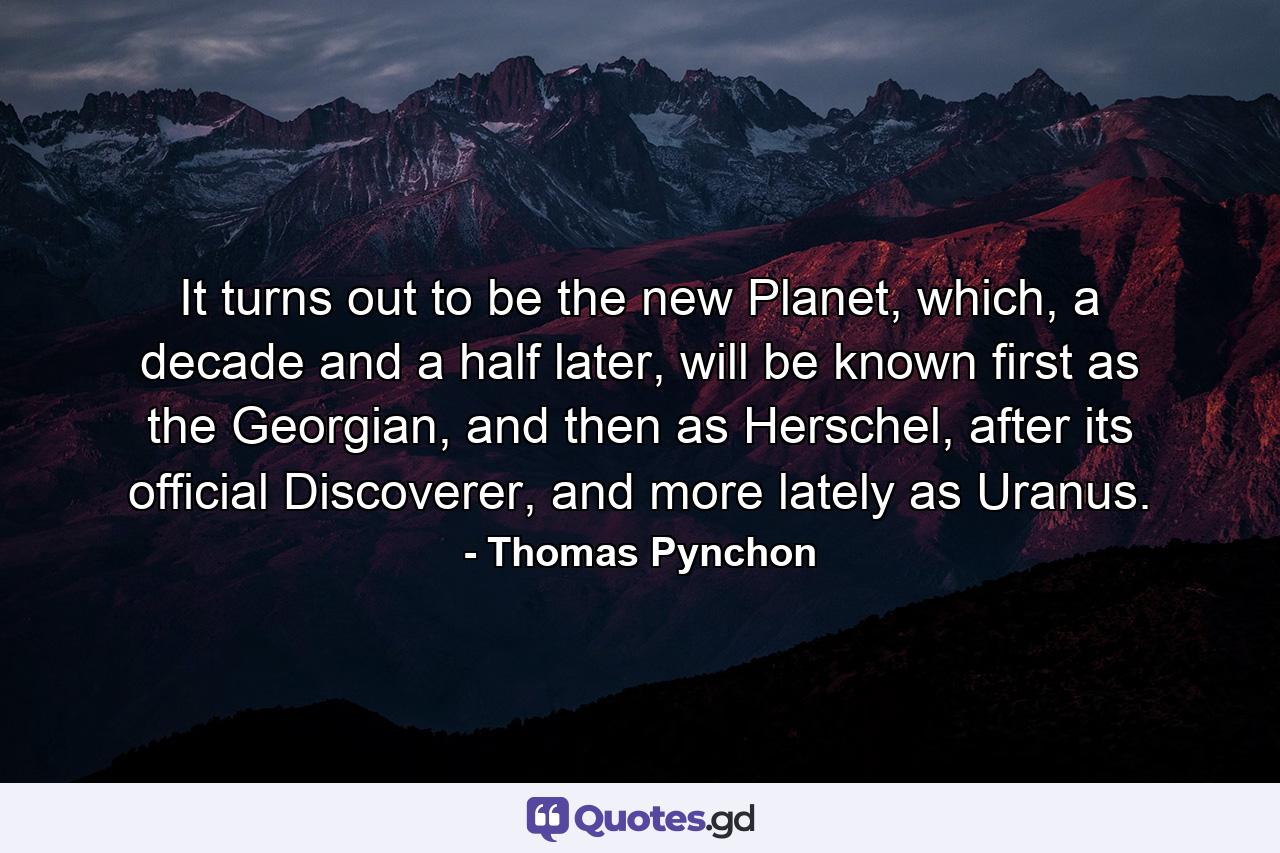 It turns out to be the new Planet, which, a decade and a half later, will be known first as the Georgian, and then as Herschel, after its official Discoverer, and more lately as Uranus. - Quote by Thomas Pynchon