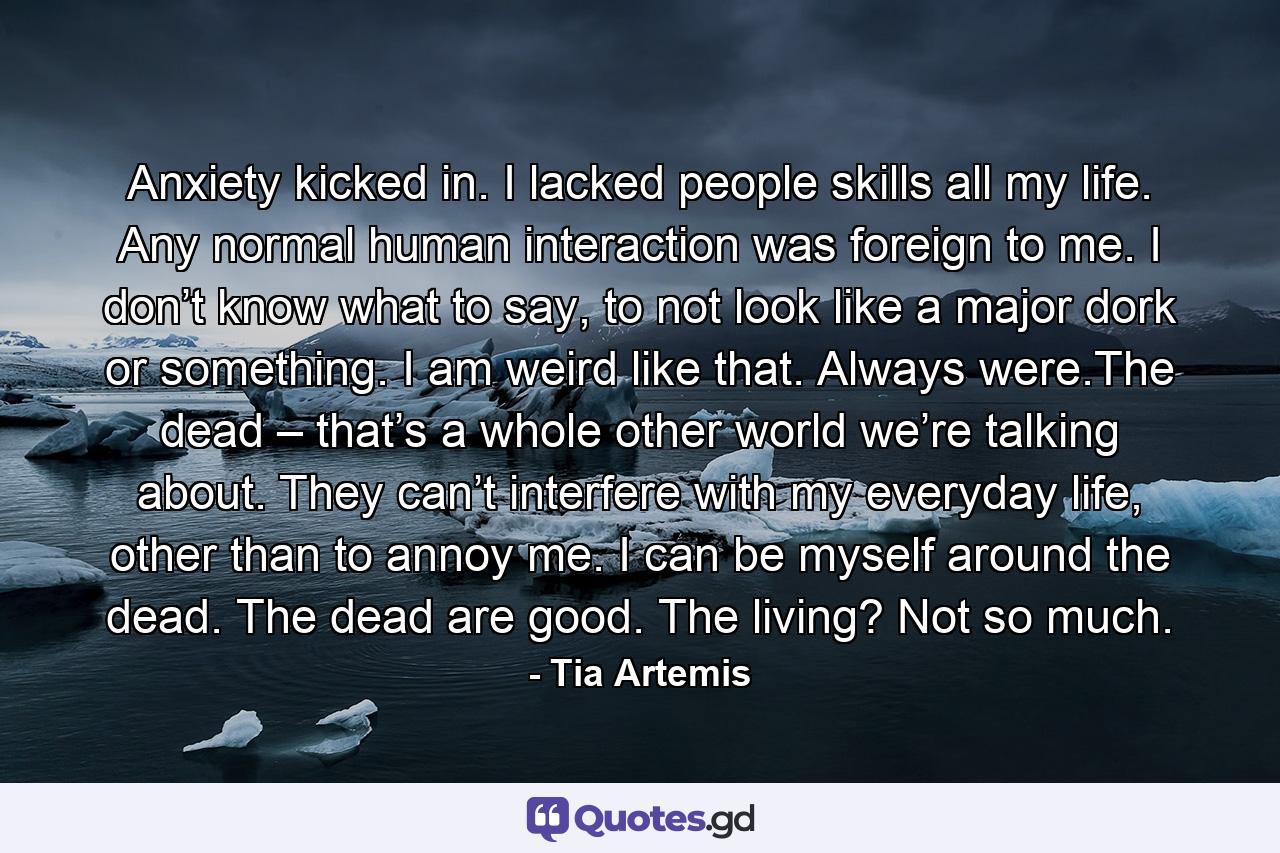 Anxiety kicked in. I lacked people skills all my life. Any normal human interaction was foreign to me. I don’t know what to say, to not look like a major dork or something. I am weird like that. Always were.The dead – that’s a whole other world we’re talking about. They can’t interfere with my everyday life, other than to annoy me. I can be myself around the dead. The dead are good. The living? Not so much. - Quote by Tia Artemis