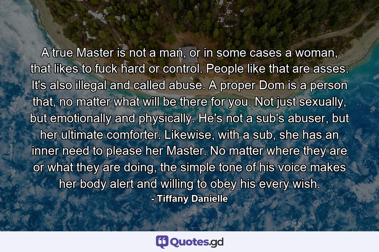 A true Master is not a man, or in some cases a woman, that likes to fuck hard or control. People like that are asses. It's also illegal and called abuse. A proper Dom is a person that, no matter what will be there for you. Not just sexually, but emotionally and physically. He's not a sub's abuser, but her ultimate comforter. Likewise, with a sub, she has an inner need to please her Master. No matter where they are or what they are doing, the simple tone of his voice makes her body alert and willing to obey his every wish. - Quote by Tiffany Danielle