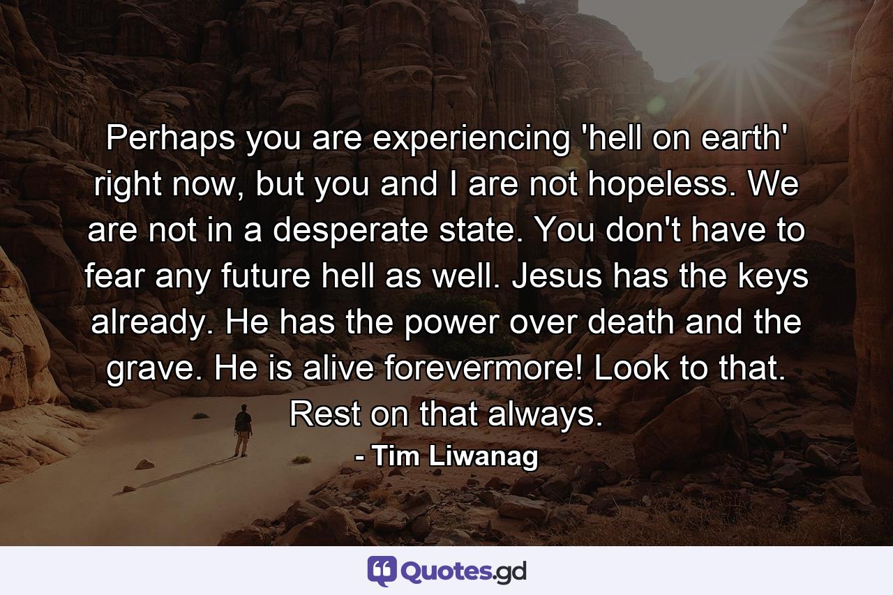 Perhaps you are experiencing 'hell on earth' right now, but you and I are not hopeless. We are not in a desperate state. You don't have to fear any future hell as well. Jesus has the keys already. He has the power over death and the grave. He is alive forevermore! Look to that. Rest on that always. - Quote by Tim Liwanag