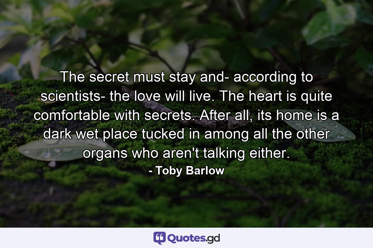 The secret must stay and- according to scientists- the love will live. The heart is quite comfortable with secrets. After all, its home is a dark wet place tucked in among all the other organs who aren't talking either. - Quote by Toby Barlow