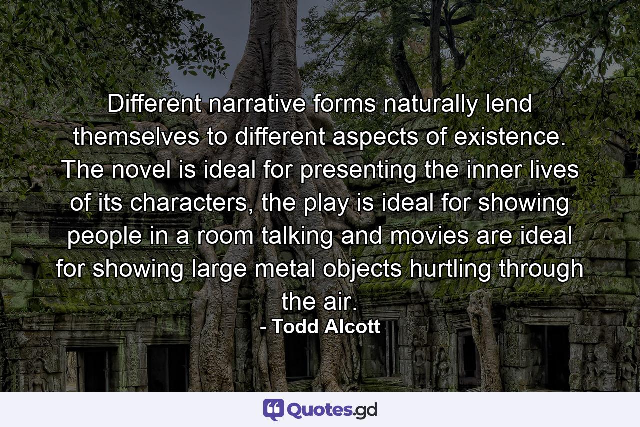 Different narrative forms naturally lend themselves to different aspects of existence. The novel is ideal for presenting the inner lives of its characters, the play is ideal for showing people in a room talking and movies are ideal for showing large metal objects hurtling through the air. - Quote by Todd Alcott