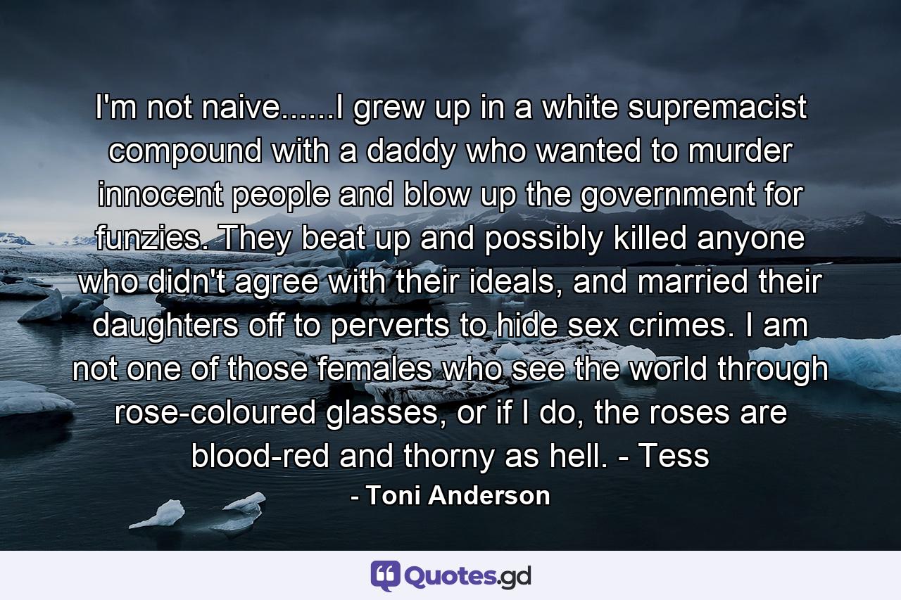 I'm not naive......I grew up in a white supremacist compound with a daddy who wanted to murder innocent people and blow up the government for funzies. They beat up and possibly killed anyone who didn't agree with their ideals, and married their daughters off to perverts to hide sex crimes. I am not one of those females who see the world through rose-coloured glasses, or if I do, the roses are blood-red and thorny as hell. - Tess - Quote by Toni Anderson