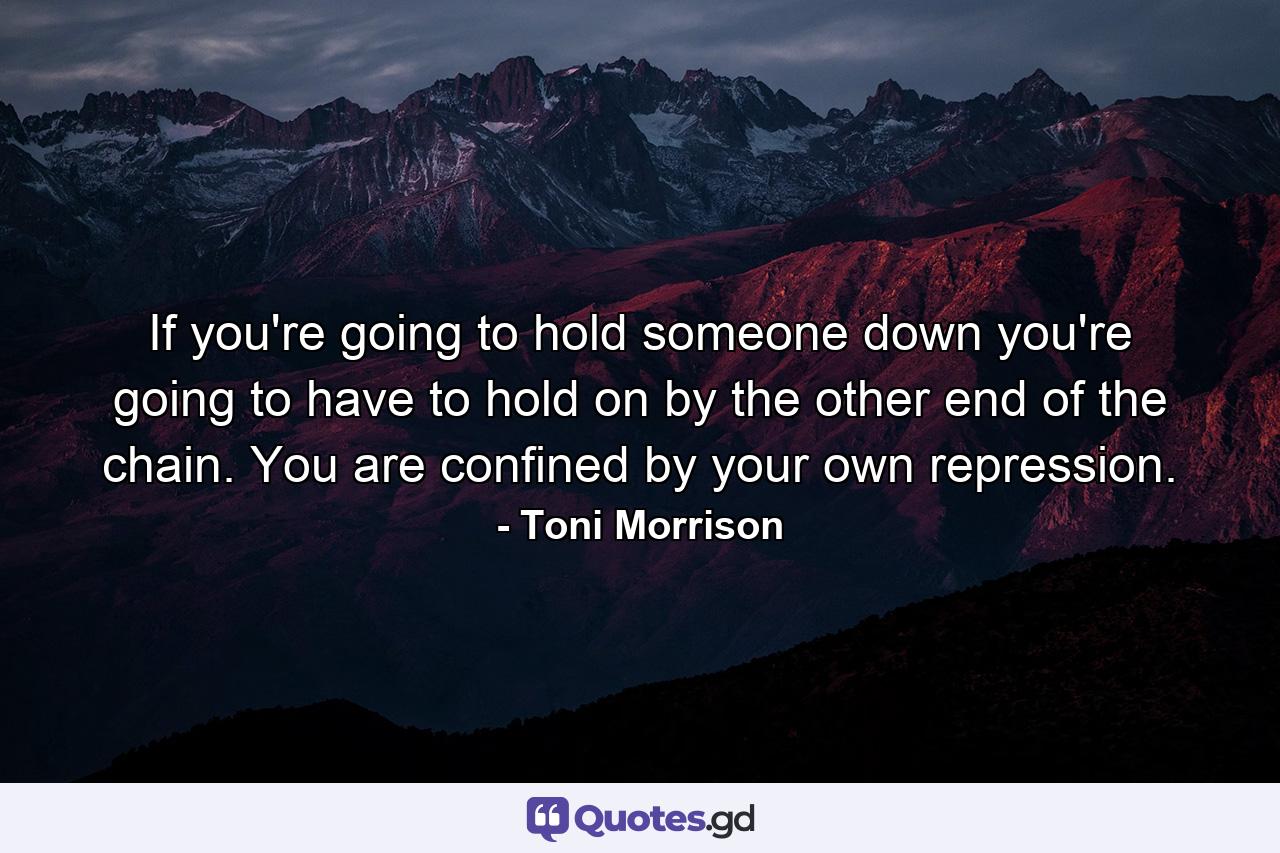 If you're going to hold someone down you're going to have to hold on by the other end of the chain. You are confined by your own repression. - Quote by Toni Morrison