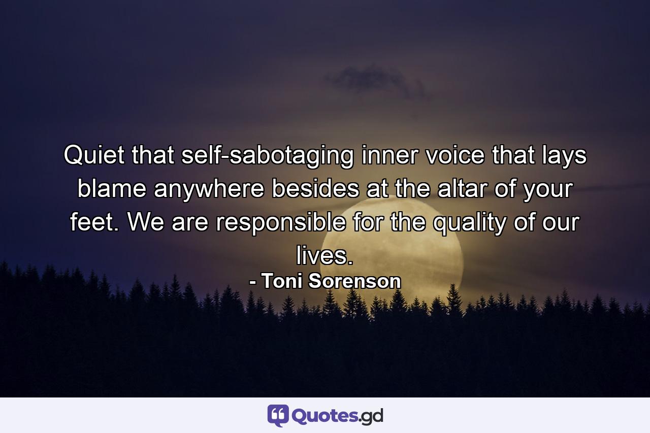 Quiet that self-sabotaging inner voice that lays blame anywhere besides at the altar of your feet. We are responsible for the quality of our lives. - Quote by Toni Sorenson