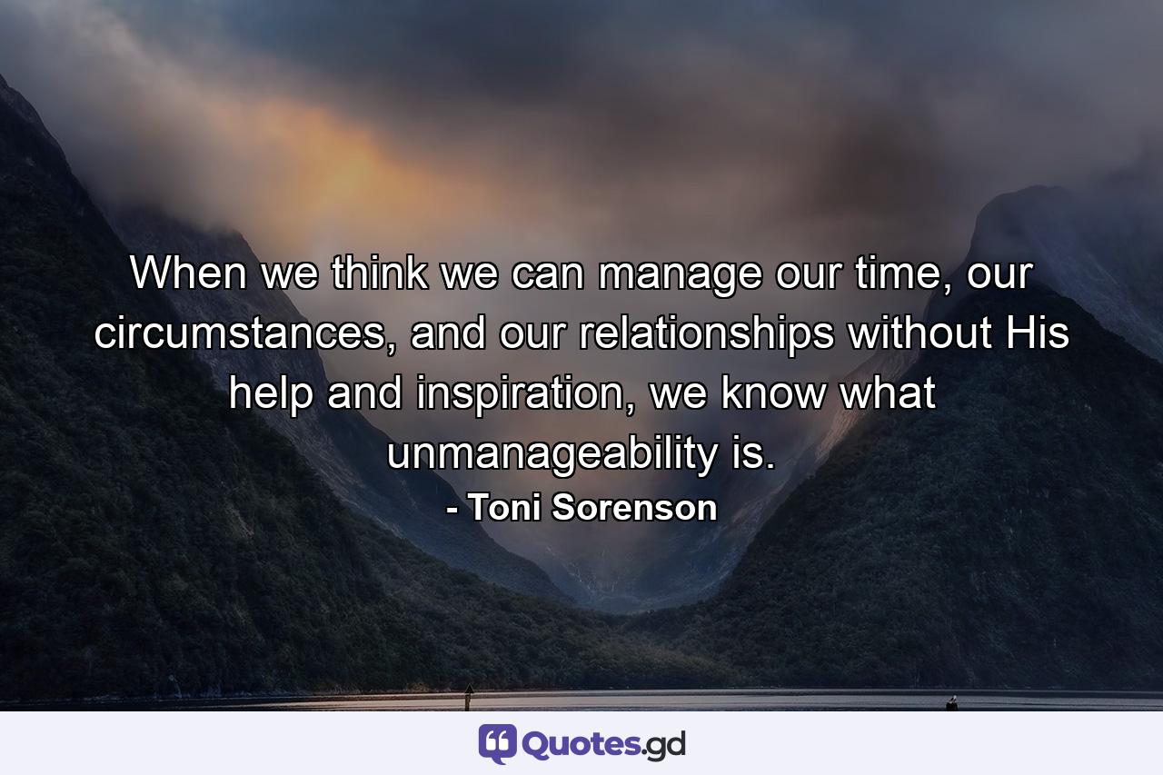 When we think we can manage our time, our circumstances, and our relationships without His help and inspiration, we know what unmanageability is. - Quote by Toni Sorenson