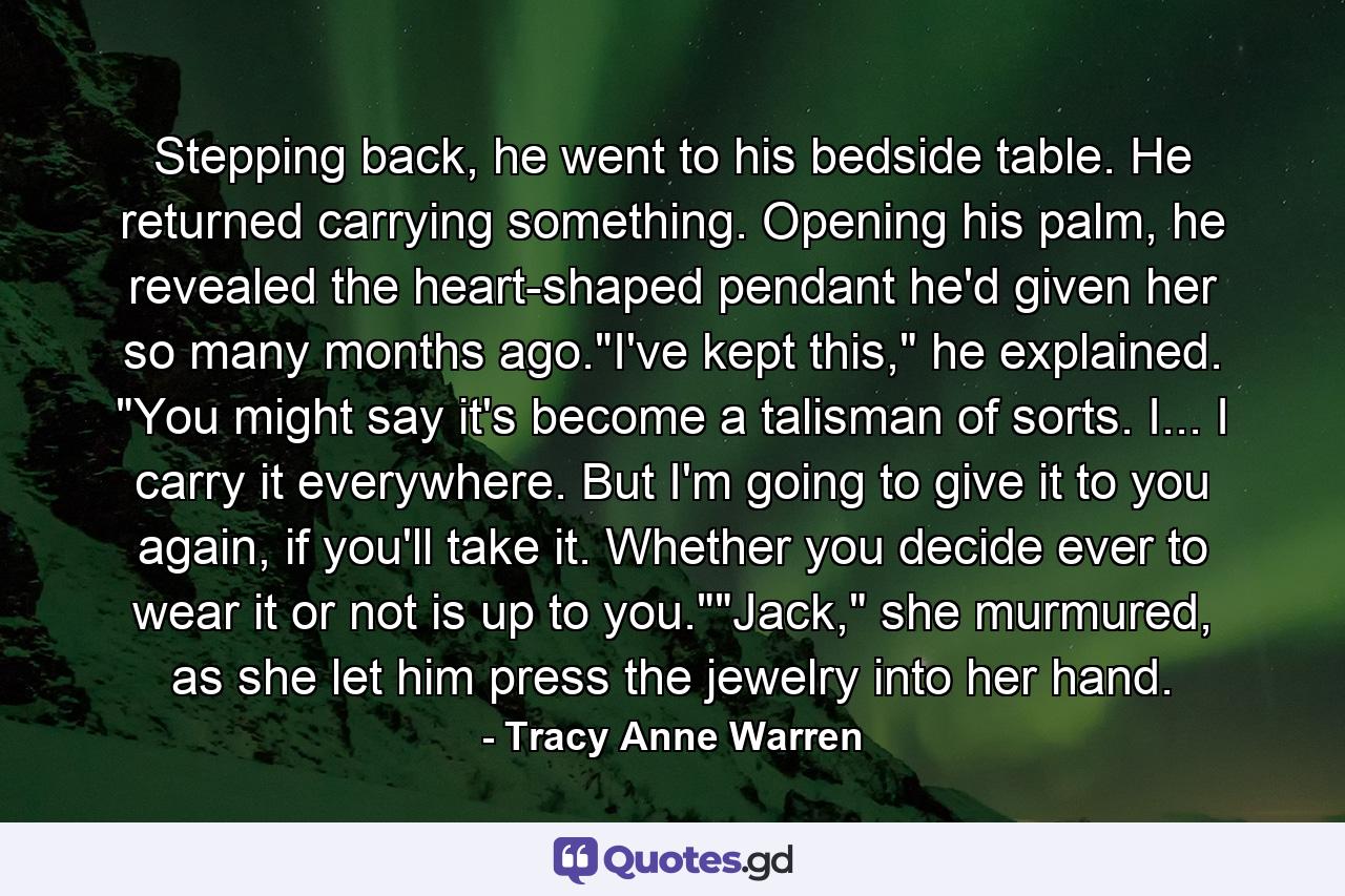 Stepping back, he went to his bedside table. He returned carrying something. Opening his palm, he revealed the heart-shaped pendant he'd given her so many months ago.