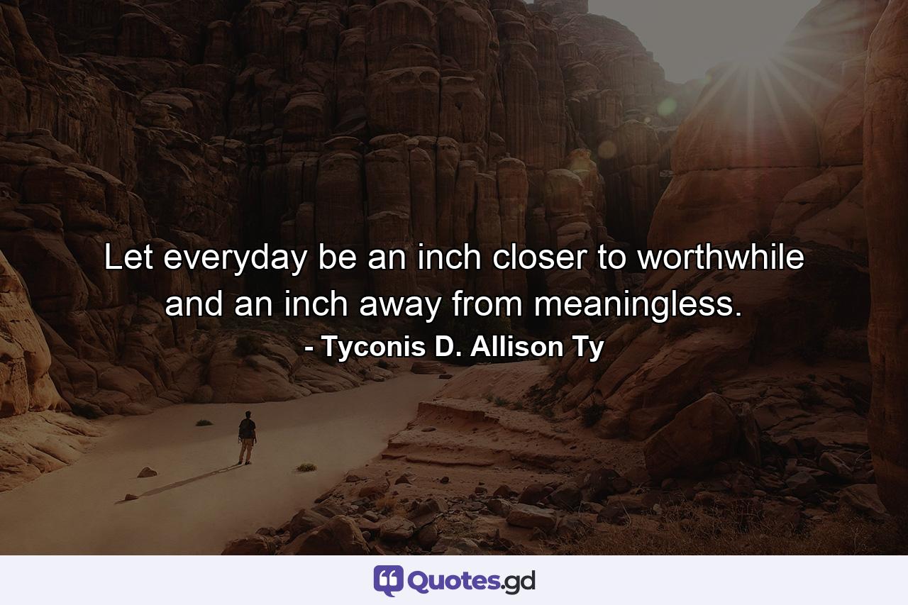 Let everyday be an inch closer to worthwhile and an inch away from meaningless. - Quote by Tyconis D. Allison Ty