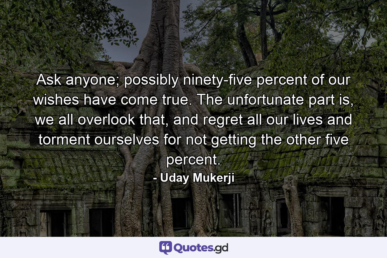 Ask anyone; possibly ninety-five percent of our wishes have come true. The unfortunate part is, we all overlook that, and regret all our lives and torment ourselves for not getting the other five percent. - Quote by Uday Mukerji