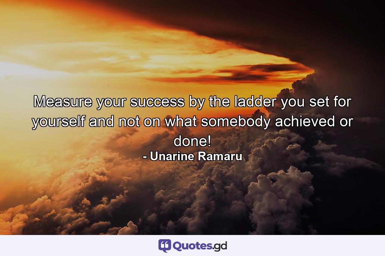 Measure your success by the ladder you set for yourself and not on what somebody achieved or done! - Quote by Unarine Ramaru