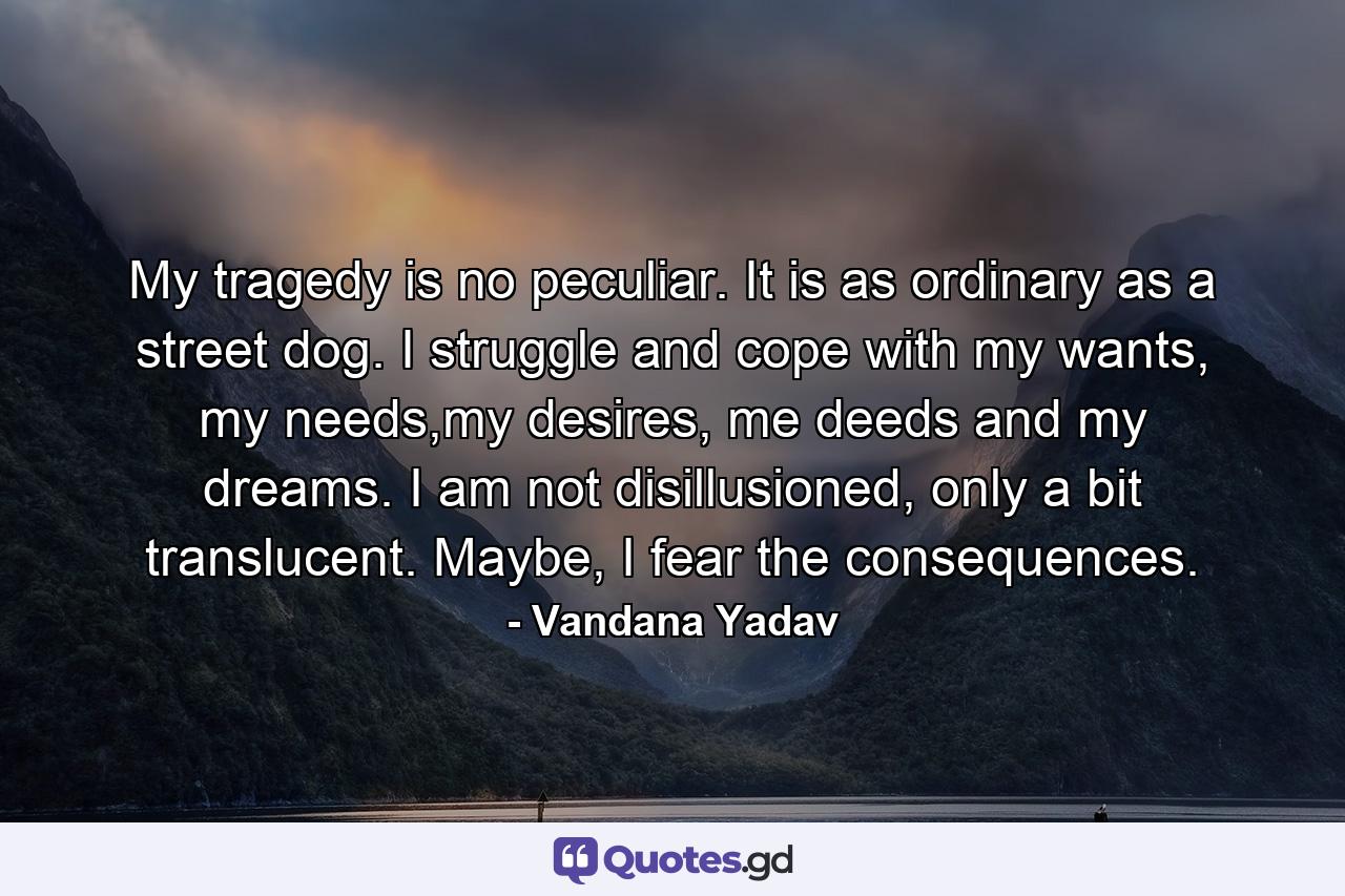 My tragedy is no peculiar. It is as ordinary as a street dog. I struggle and cope with my wants, my needs,my desires, me deeds and my dreams. I am not disillusioned, only a bit translucent. Maybe, I fear the consequences. - Quote by Vandana Yadav