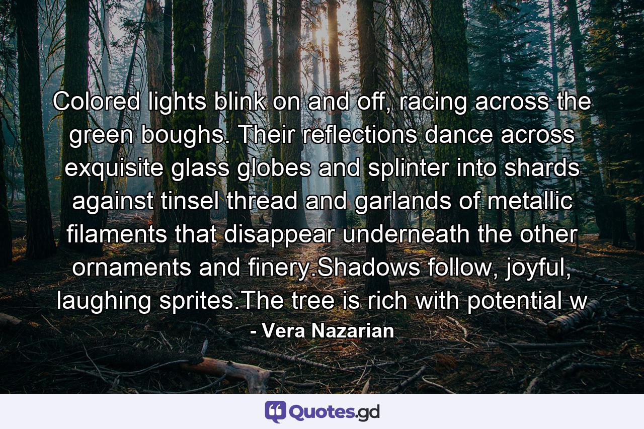 Colored lights blink on and off, racing across the green boughs. Their reflections dance across exquisite glass globes and splinter into shards against tinsel thread and garlands of metallic filaments that disappear underneath the other ornaments and finery.Shadows follow, joyful, laughing sprites.The tree is rich with potential w - Quote by Vera Nazarian