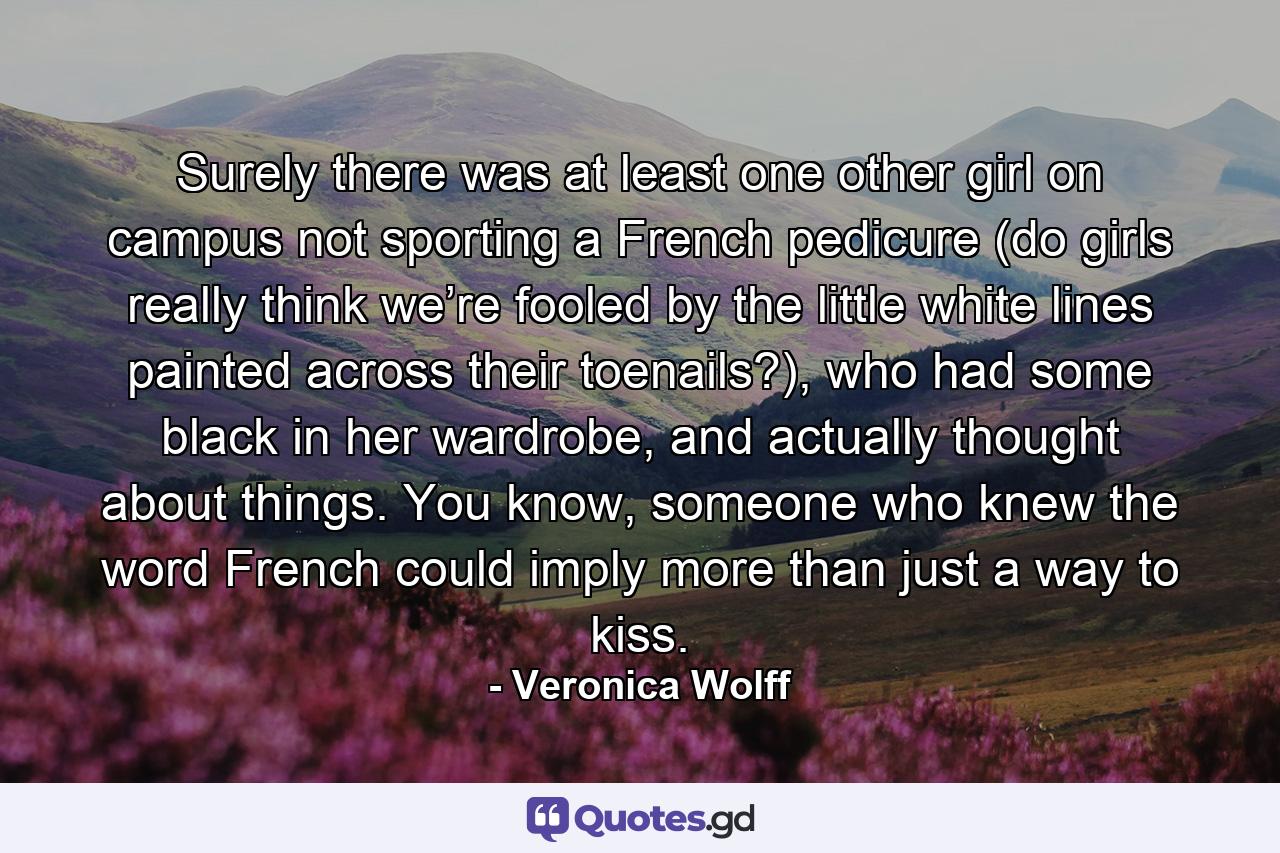 Surely there was at least one other girl on campus not sporting a French pedicure (do girls really think we’re fooled by the little white lines painted across their toenails?), who had some black in her wardrobe, and actually thought about things. You know, someone who knew the word French could imply more than just a way to kiss. - Quote by Veronica Wolff