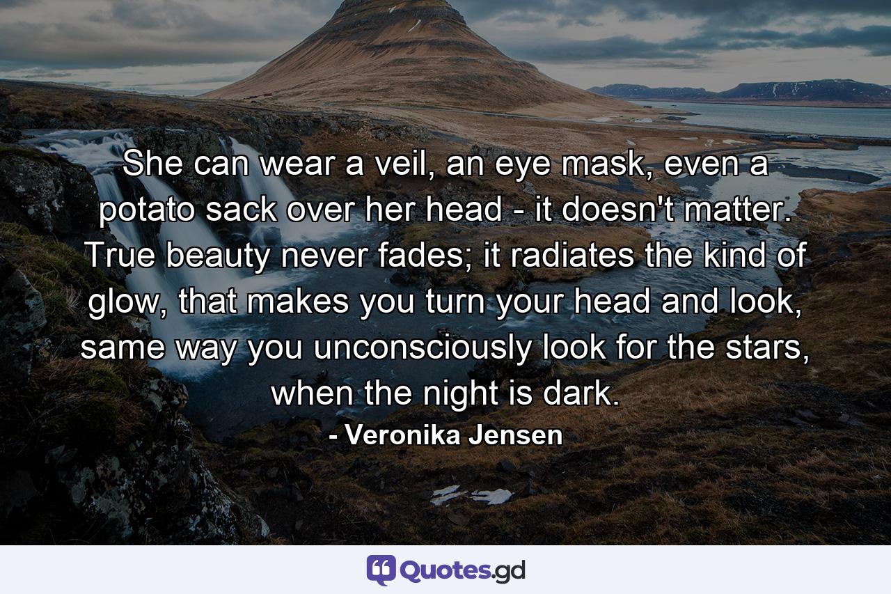 She can wear a veil, an eye mask, even a potato sack over her head - it doesn't matter. True beauty never fades; it radiates the kind of glow, that makes you turn your head and look, same way you unconsciously look for the stars, when the night is dark. - Quote by Veronika Jensen