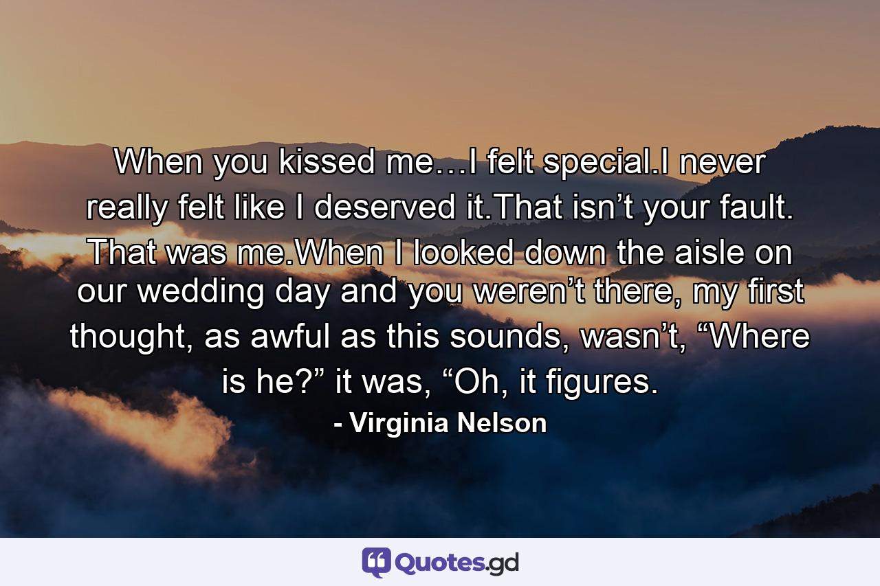 When you kissed me…I felt special.I never really felt like I deserved it.That isn’t your fault. That was me.When I looked down the aisle on our wedding day and you weren’t there, my first thought, as awful as this sounds, wasn’t, “Where is he?” it was, “Oh, it figures. - Quote by Virginia Nelson