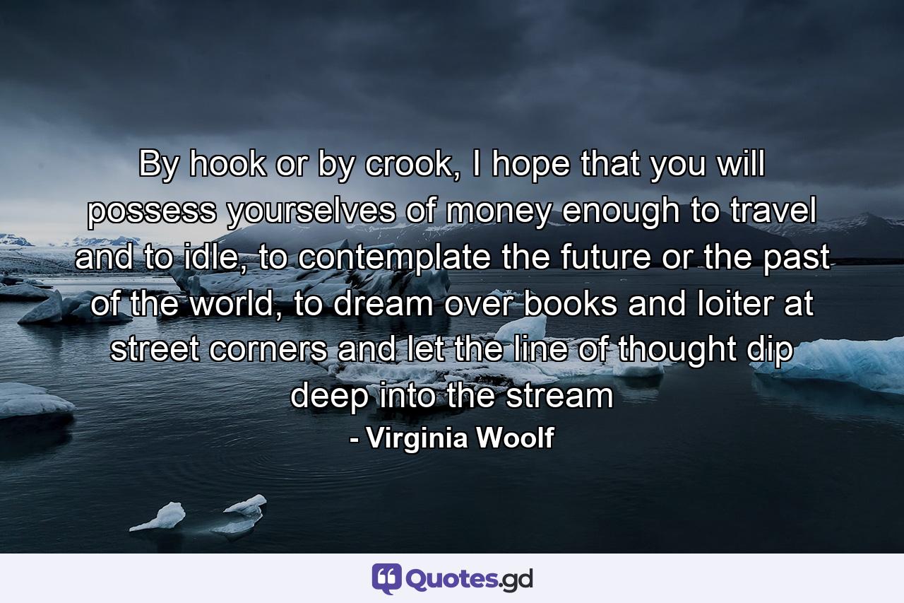 By hook or by crook, I hope that you will possess yourselves of money enough to travel and to idle, to contemplate the future or the past of the world, to dream over books and loiter at street corners and let the line of thought dip deep into the stream - Quote by Virginia Woolf