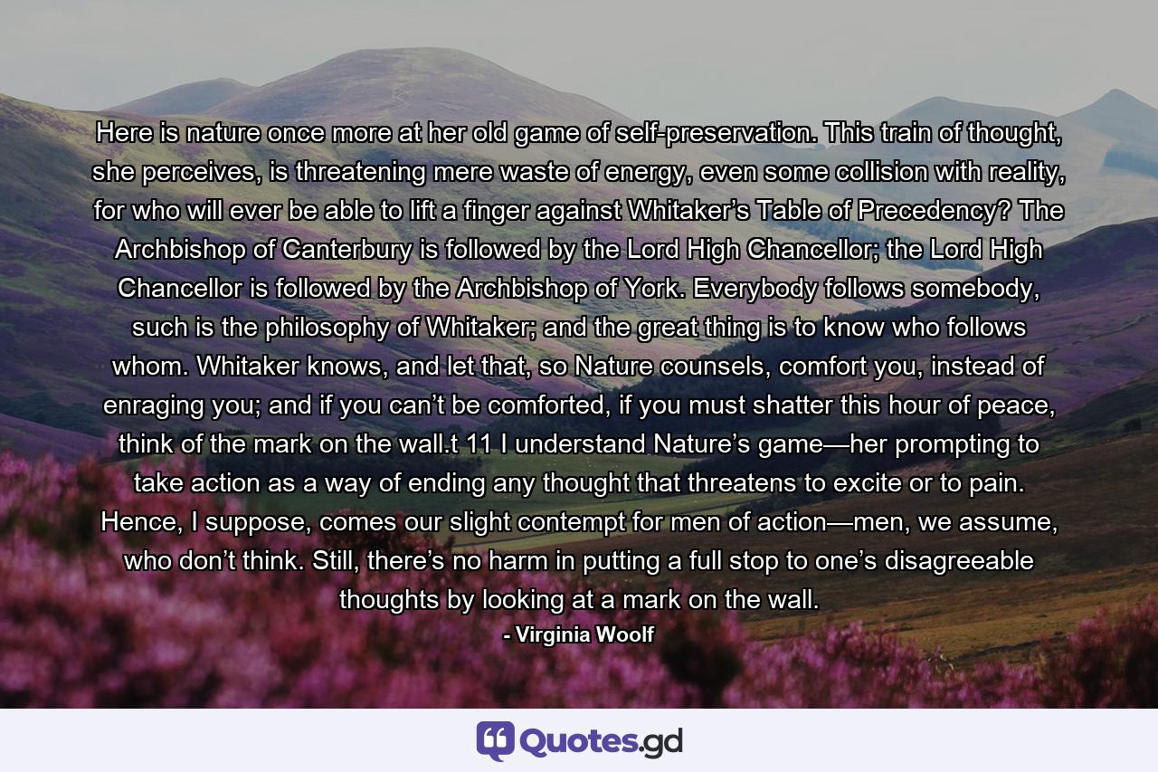 Here is nature once more at her old game of self-preservation. This train of thought, she perceives, is threatening mere waste of energy, even some collision with reality, for who will ever be able to lift a finger against Whitaker’s Table of Precedency? The Archbishop of Canterbury is followed by the Lord High Chancellor; the Lord High Chancellor is followed by the Archbishop of York. Everybody follows somebody, such is the philosophy of Whitaker; and the great thing is to know who follows whom. Whitaker knows, and let that, so Nature counsels, comfort you, instead of enraging you; and if you can’t be comforted, if you must shatter this hour of peace, think of the mark on the wall.t  11  I understand Nature’s game—her prompting to take action as a way of ending any thought that threatens to excite or to pain. Hence, I suppose, comes our slight contempt for men of action—men, we assume, who don’t think. Still, there’s no harm in putting a full stop to one’s disagreeable thoughts by looking at a mark on the wall. - Quote by Virginia Woolf