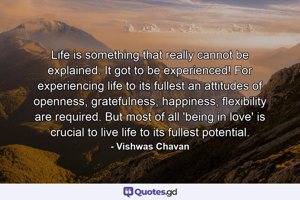 Life is something that really cannot be explained. It got to be experienced! For experiencing life to its fullest an attitudes of openness, gratefulness, happiness, flexibility are required. But most of all 'being in love' is crucial to live life to its fullest potential. - Quote by Vishwas Chavan