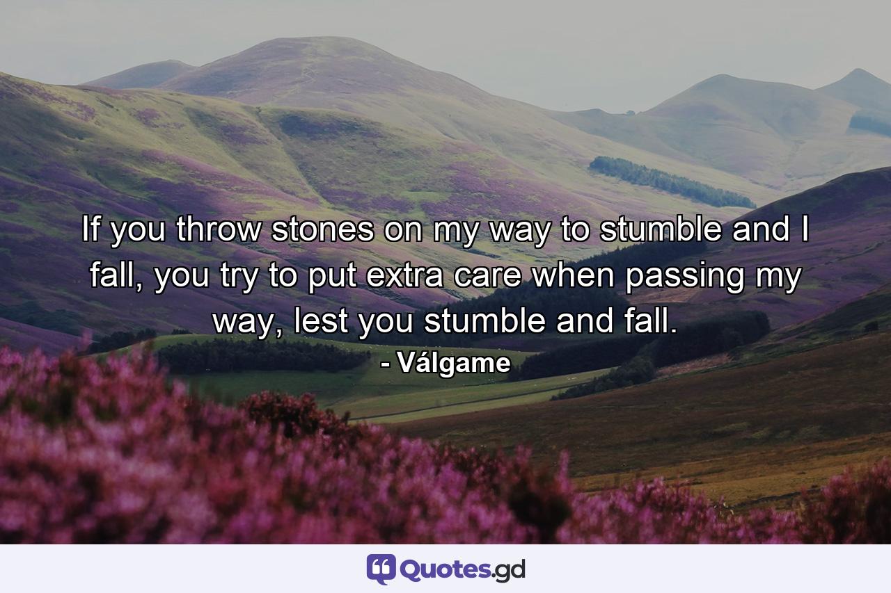 If you throw stones on my way to stumble and I fall, you try to put extra care when passing my way, lest you stumble and fall. - Quote by Válgame