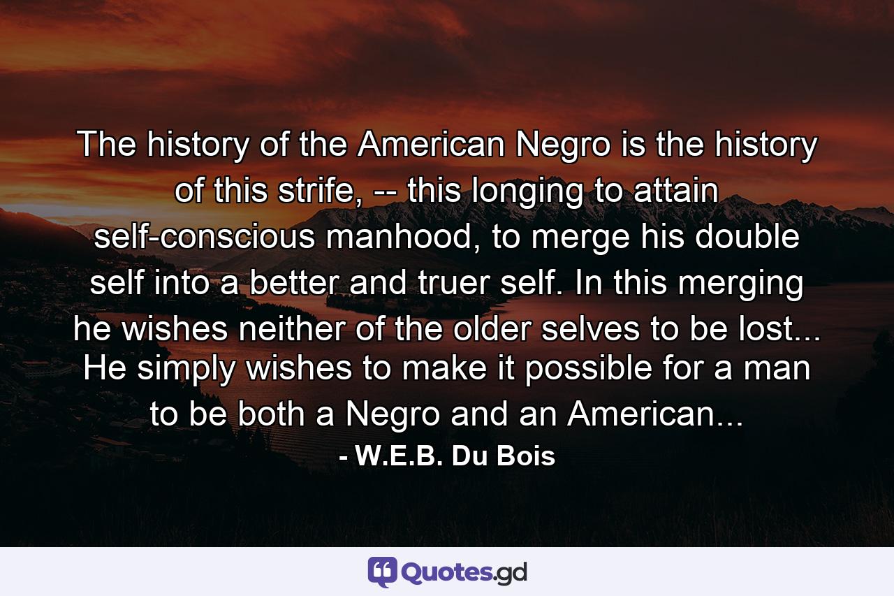 The history of the American Negro is the history of this strife, -- this longing to attain self-conscious manhood, to merge his double self into a better and truer self. In this merging he wishes neither of the older selves to be lost... He simply wishes to make it possible for a man to be both a Negro and an American... - Quote by W.E.B. Du Bois