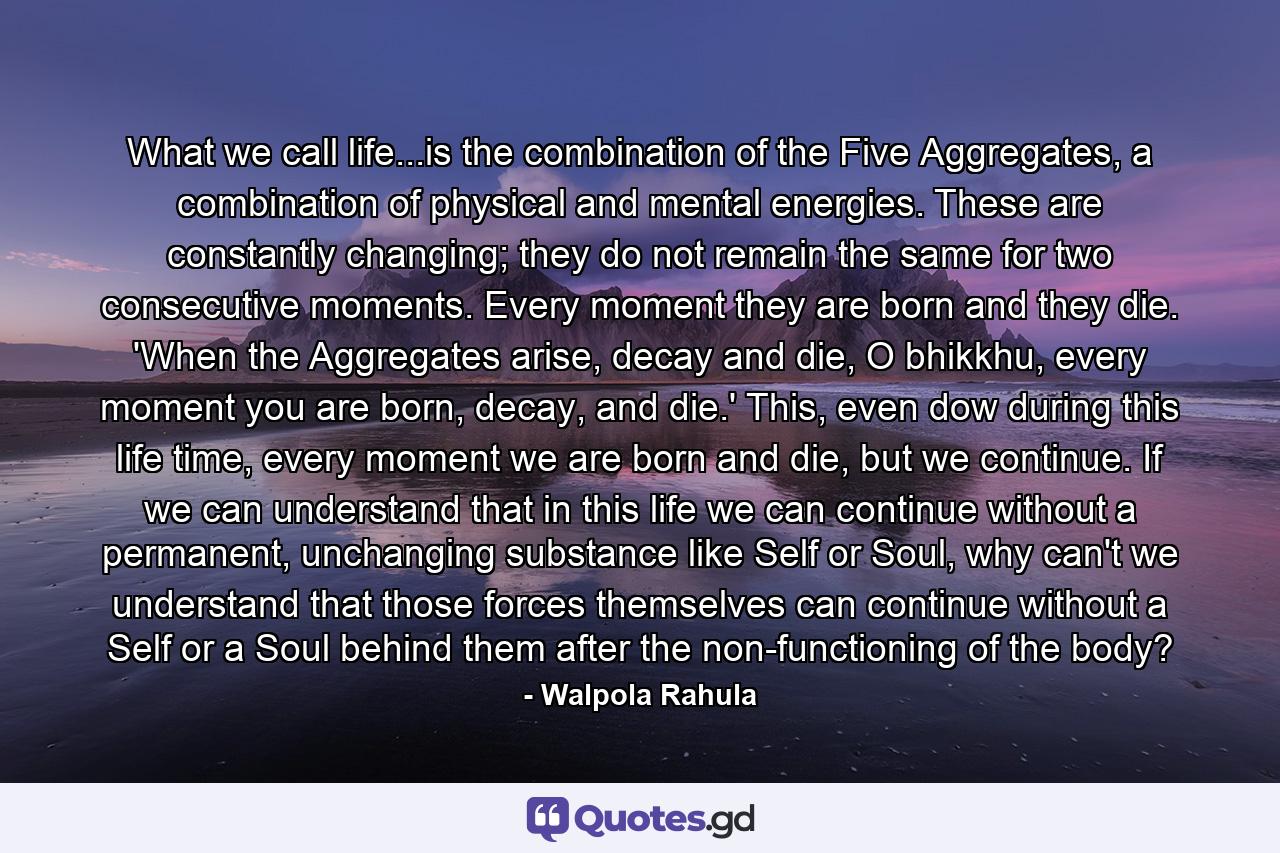 What we call life...is the combination of the Five Aggregates, a combination of physical and mental energies. These are constantly changing; they do not remain the same for two consecutive moments. Every moment they are born and they die. 'When the Aggregates arise, decay and die, O bhikkhu, every moment you are born, decay, and die.' This, even dow during this life time, every moment we are born and die, but we continue. If we can understand that in this life we can continue without a permanent, unchanging substance like Self or Soul, why can't we understand that those forces themselves can continue without a Self or a Soul behind them after the non-functioning of the body? - Quote by Walpola Rahula