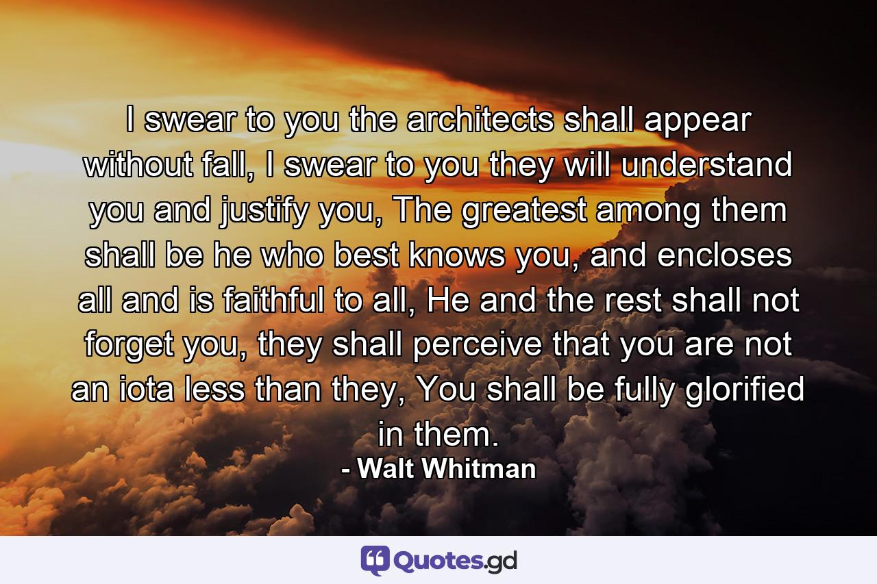 I swear to you the architects shall appear without fall, I swear to you they will understand you and justify you, The greatest among them shall be he who best knows you, and encloses all and is faithful to all, He and the rest shall not forget you, they shall perceive that you are not an iota less than they, You shall be fully glorified in them. - Quote by Walt Whitman