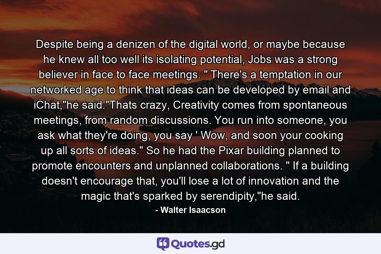 Despite being a denizen of the digital world, or maybe because he knew all too well its isolating potential, Jobs was a strong believer in face to face meetings. 