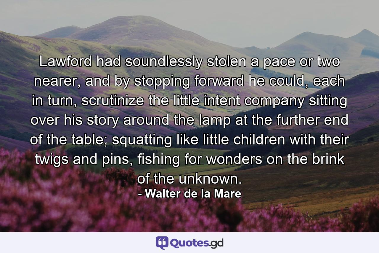 Lawford had soundlessly stolen a pace or two nearer, and by stopping forward he could, each in turn, scrutinize the little intent company sitting over his story around the lamp at the further end of the table; squatting like little children with their twigs and pins, fishing for wonders on the brink of the unknown. - Quote by Walter de la Mare