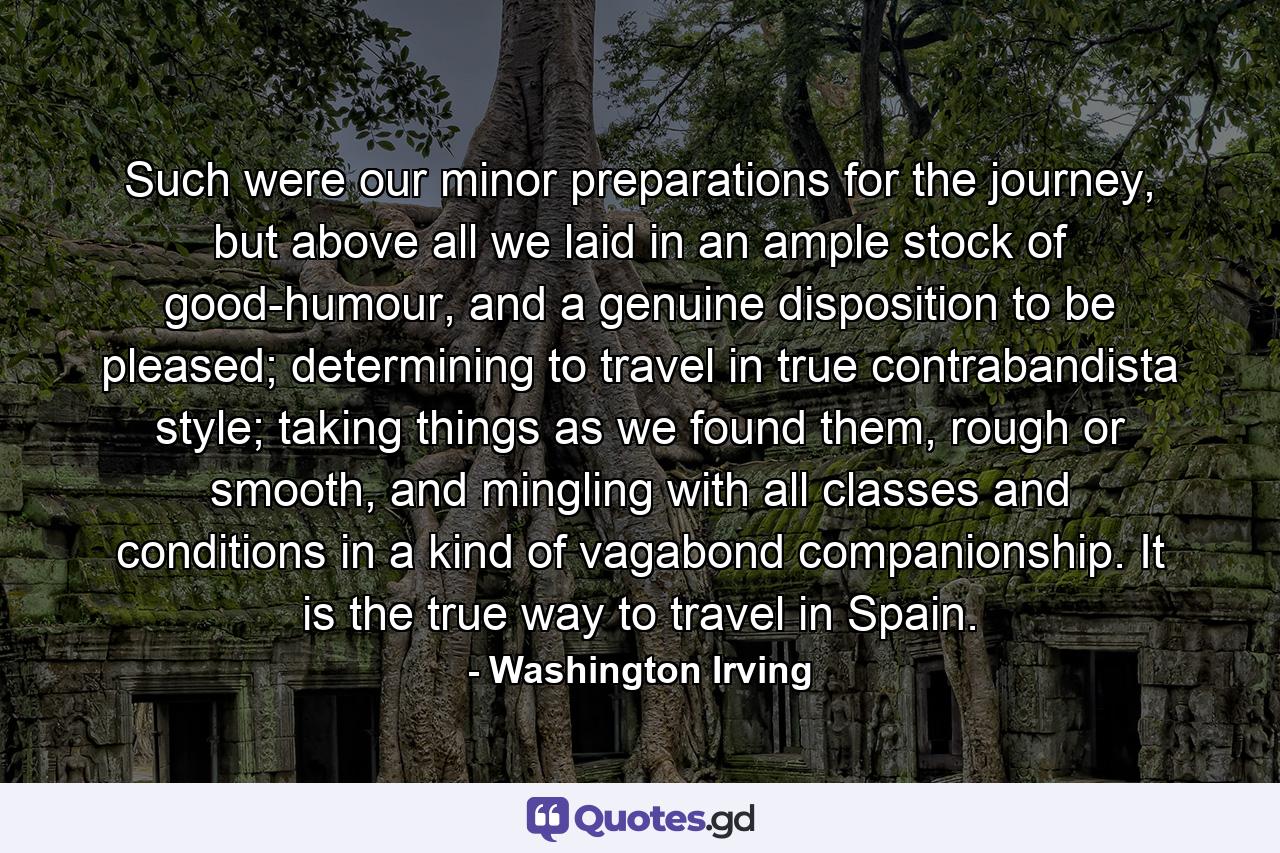 Such were our minor preparations for the journey, but above all we laid in an ample stock of good-humour, and a genuine disposition to be pleased; determining to travel in true contrabandista style; taking things as we found them, rough or smooth, and mingling with all classes and conditions in a kind of vagabond companionship. It is the true way to travel in Spain. - Quote by Washington Irving